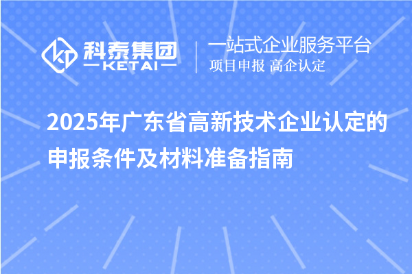 2025年广东省高新技术企业认定的申报条件及材料准备指南
