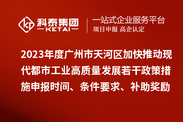 2023年度广州市天河区加快推动现代都市工业高质量发展若干政策措施申报时间、条件要求、补助奖励