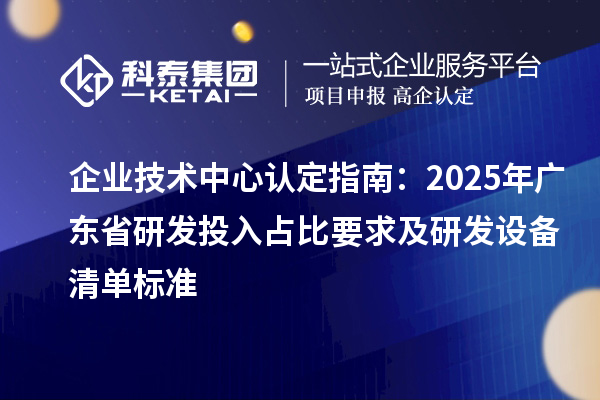 企业技术中心认定指南：2025年广东省研发投入占比要求及研发设备清单标准