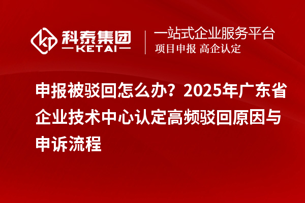 申报被驳回怎么办？2025年广东省企业技术中心认定高频驳回原因与申诉流程