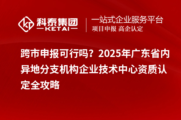 跨市申报可行吗？2025年广东省内异地分支机构企业技术中心资质认定全攻略