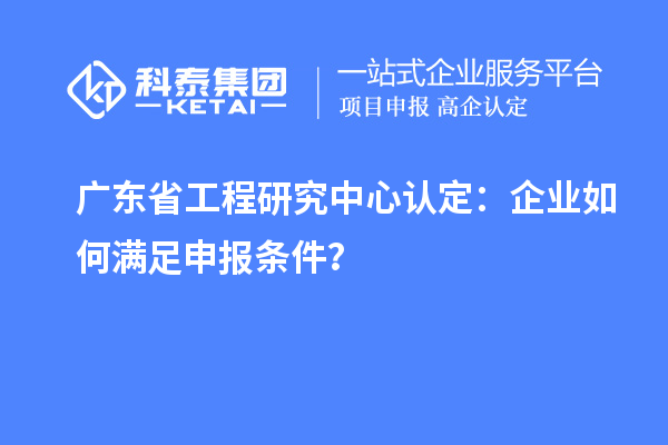 广东省工程研究中心认定：企业如何满足申报条件？