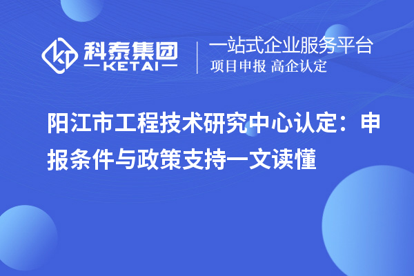 阳江市工程技术研究中心认定:申报条件与政策支持一文读懂