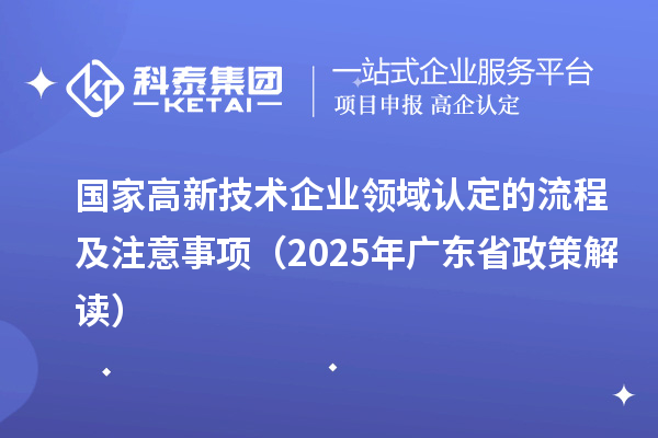 国家高新技术企业领域认定的流程及注意事项(2025 年广东省政策解读)
