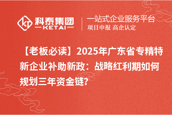 【老板必读】2025年广东省专精特新企业补助新政：战略红利期如何规划三年资金链？