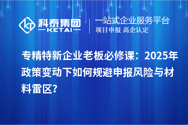 专精特新企业老板必修课：2025年政策变动下如何规避申报风险与材料雷区？