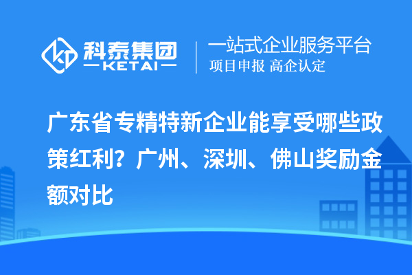 广东省专精特新企业能享受哪些政策红利？广州、深圳、佛山奖励金额对比