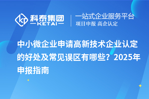 中小微企业申请高新技术企业认定的好处及常见误区有哪些？2025 年申报指南