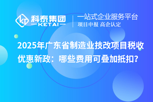 2025年广东省制造业技改项目税收优惠新政：哪些费用可叠加抵扣？