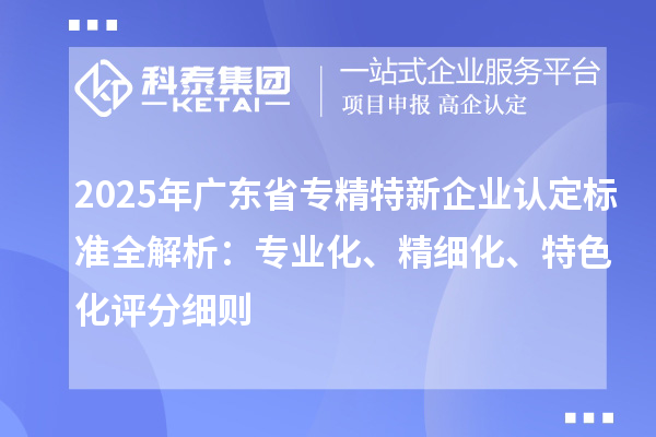 2025年广东省专精特新企业认定标准全解析：专业化、精细化、特色化评分细则
