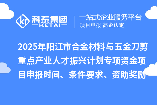 2025年阳江市合金材料与五金刀剪重点产业人才振兴计划专项资金项目申报时间、条件要求、资助奖励