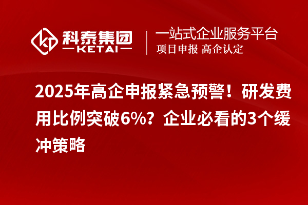 2025年高企申报紧急预警！研发费用比例突破6%？企业必看的3个缓冲策略