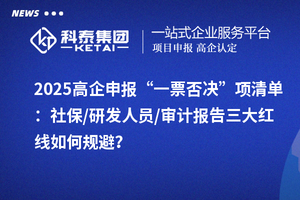 2025高企申报“一票否决”项清单：社保/研发人员/审计报告三大红线如何规避？