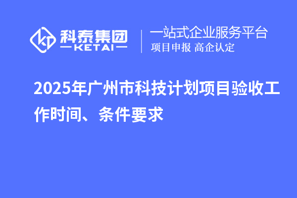 2025年广州市科技计划项目验收工作时间、条件要求