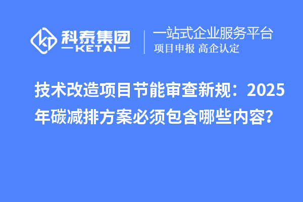 技术改造项目节能审查新规：2025年碳减排方案必须包含哪些内容？