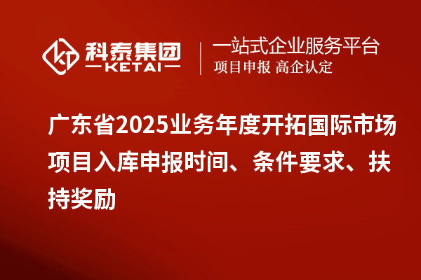 广东省2025业务年度开拓国际市场项目入库申报时间、条件要求、扶持奖励
