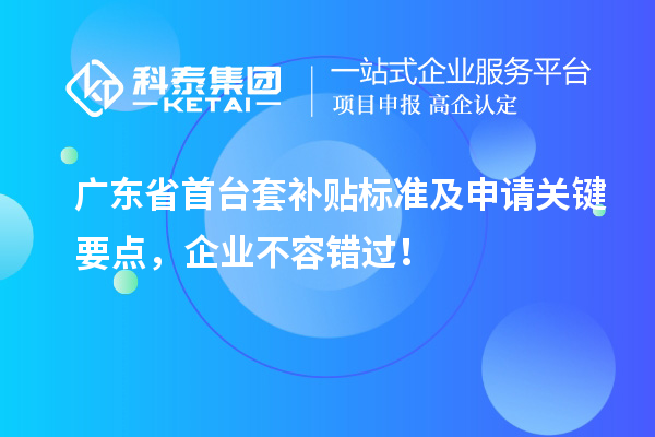 广东省首台套补贴标准及申请关键要点，企业不容错过！