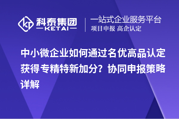 中小微企业如何通过名优高品认定获得专精特新加分？协同申报策略详解
