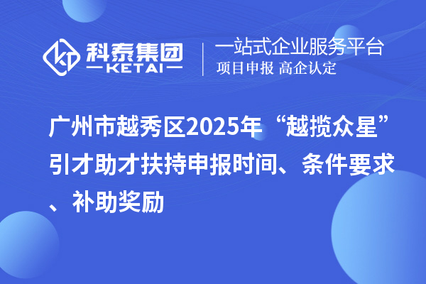 广州市越秀区2025年“越揽众星”引才助才扶持申报时间、条件要求、补助奖励