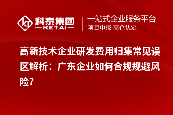 高新技术企业研发费用归集常见误区解析：广东企业如何合规规避风险？
