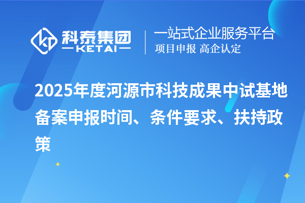 2025年度河源市科技成果中试基地备案申报时间、条件要求、扶持政策