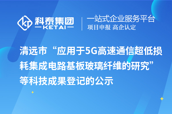 清远市“应用于5G高速通信超低损耗集成电路基板玻璃纤维的研究”等科技成果登记的公示