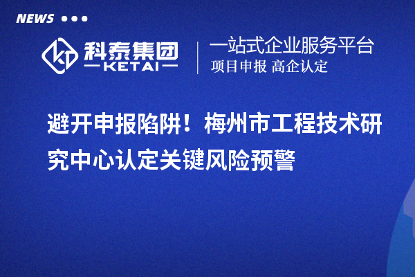 避开申报陷阱！梅州市工程技术研究中心认定关键风险预警