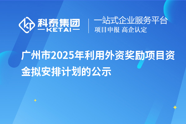 广州市2025年利用外资奖励项目资金拟安排计划的公示