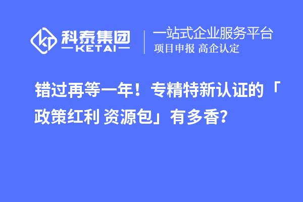 错过再等一年！专精特新认证的「政策红利 + 资源包」有多香？