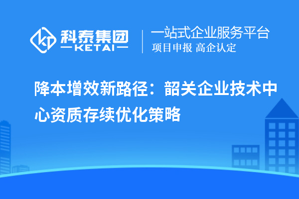 降本增效新路径:韶关企业技术中心资质存续优化策略