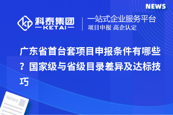 广东省首台套项目申报条件有哪些？国家级与省级目录差异及达标技巧