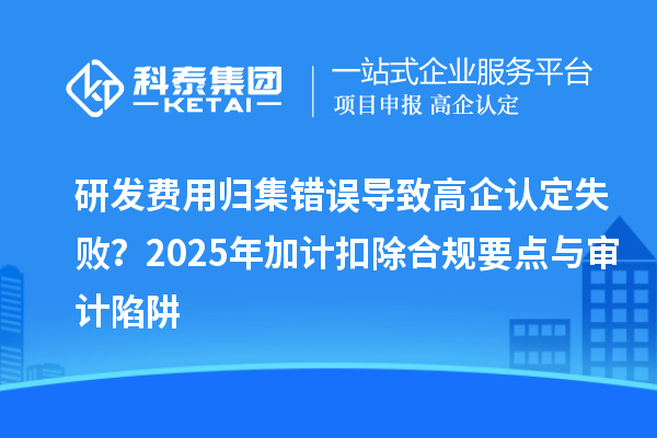 研发费用归集错误导致高企认定失败？2025年加计扣除合规要点与审计陷阱
