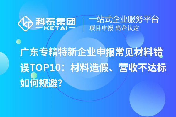 广东专精特新企业申报常见材料错误TOP8：材料造假、营收不达标如何规避？