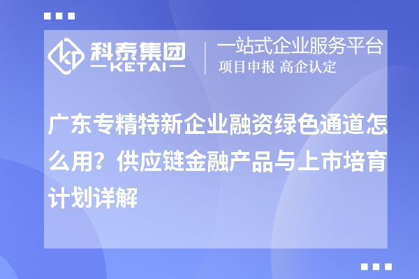 广东专精特新企业融资绿色通道怎么用？供应链金融产品与上市培育计划详解