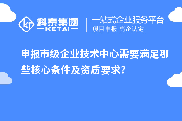 申报市级企业技术中心需要满足哪些核心条件及资质要求？