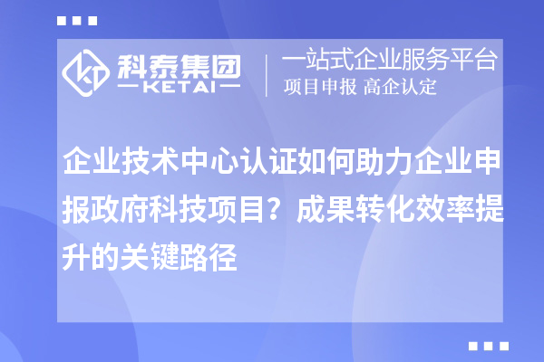 企业技术中心认证如何助力企业申报政府科技项目？成果转化效率提升的关键路径