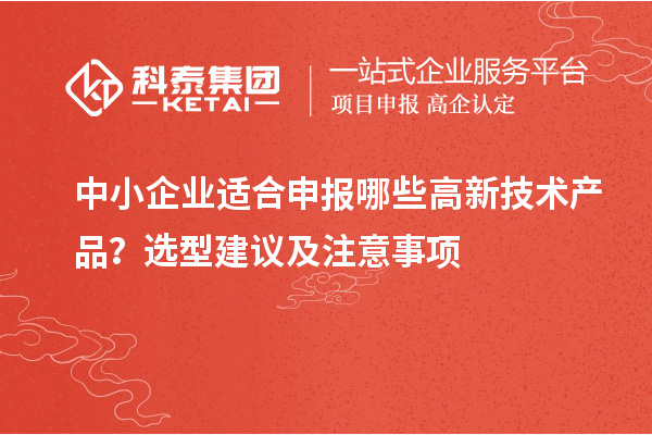中小企业适合申报哪些高新技术产品？选型建议及注意事项