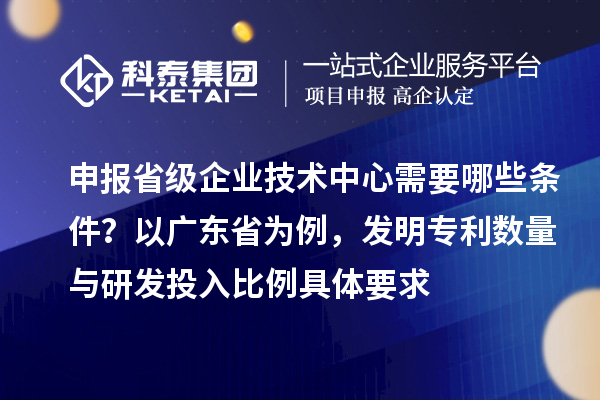申报省级企业技术中心需要哪些条件？以广东省为例，发明专利数量与研发投入比例具体要求