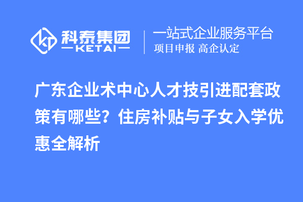 广东企业术中心人才技引进配套政策有哪些？住房补贴与子女入学优惠全解析