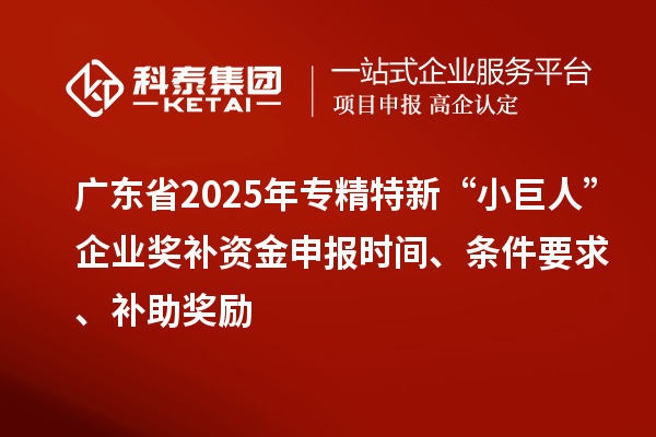 广东省2025年专精特新“小巨人”企业奖补资金申报时间、条件要求、补助奖励