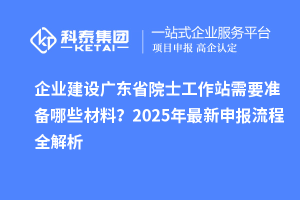 企业建设广东省院士工作站需要准备哪些材料？2025年最新申报流程全解析