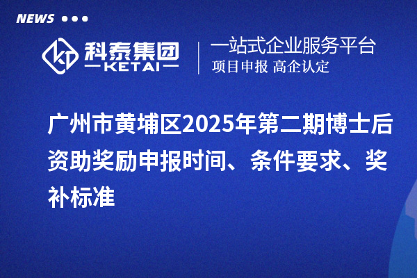 广州市黄埔区2025年第二期博士后资助奖励申报时间、条件要求、奖补标准