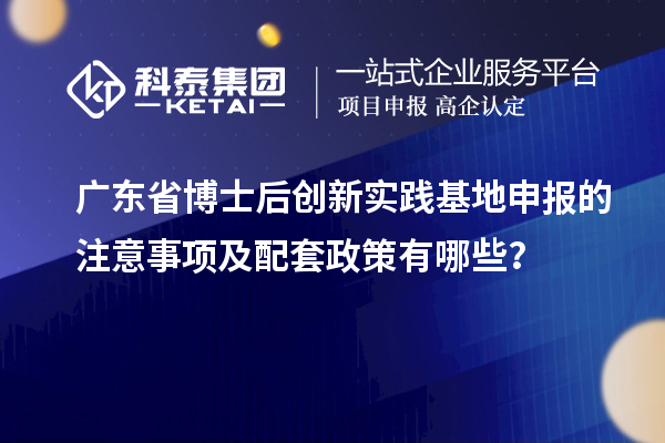 广东省博士后创新实践基地申报的注意事项及配套政策有哪些？