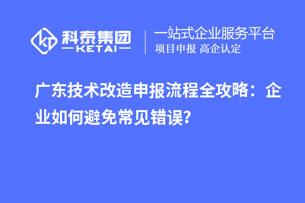 广东技术改造申报流程全攻略：企业如何避免常见错误？