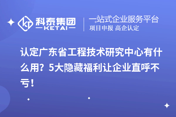 认定广东省工程技术研究中心有什么用？5大隐藏福利让企业直呼不亏！