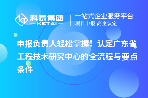 申报负责人轻松掌握！认定广东省工程技术研究中心的全流程与要点条件