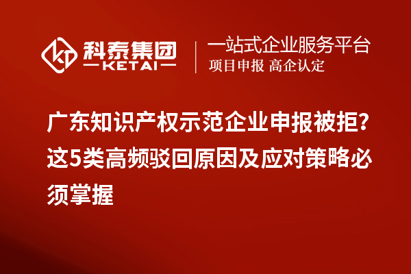 广东知识产权示范企业申报被拒？这5类高频驳回原因及应对策略必须掌握
