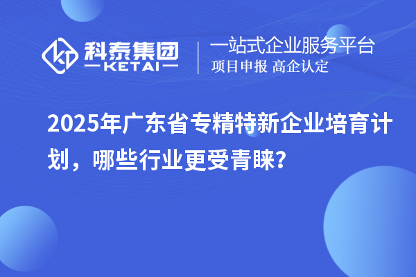 2025年广东省专精特新企业培育计划，哪些行业更受青睐？