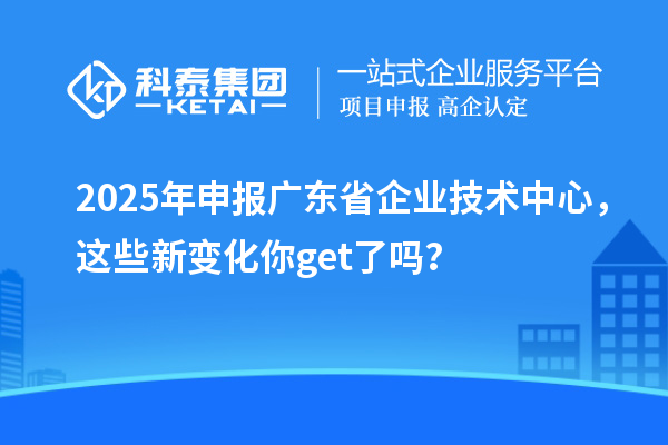 2025年申报广东省企业技术中心，这些新变化你get了吗？