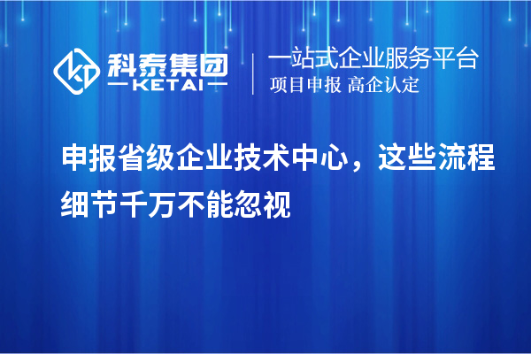 申报省级企业技术中心，这些流程细节千万不能忽视